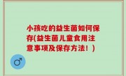 小孩吃的益生菌如何保存(益生菌儿童食用注意事项及保存方法！)