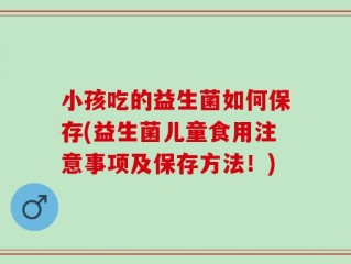 小孩吃的益生菌如何保存(益生菌儿童食用注意事项及保存方法！)
