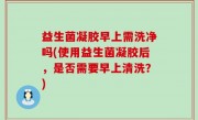 益生菌凝胶早上需洗净吗(使用益生菌凝胶后，是否需要早上清洗？)