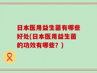 日本医用益生菌有哪些好处(日本医用益生菌的功效有哪些？)