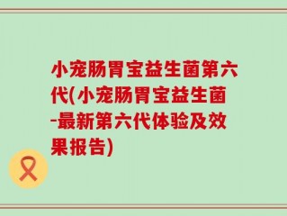 小宠肠胃宝益生菌第六代(小宠肠胃宝益生菌-最新第六代体验及效果报告)