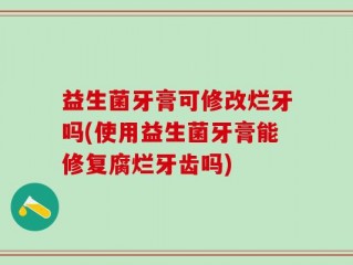 益生菌牙膏可修改烂牙吗(使用益生菌牙膏能修复腐烂牙齿吗)
