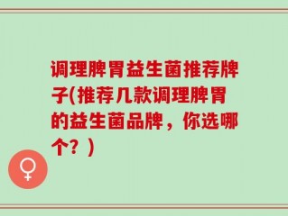 调理脾胃益生菌推荐牌子(推荐几款调理脾胃的益生菌品牌，你选哪个？)