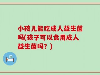 小孩儿能吃成人益生菌吗(孩子可以食用成人益生菌吗？)