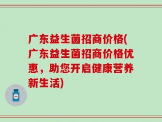 广东益生菌招商价格(广东益生菌招商价格优惠，助您开启健康营养新生活)