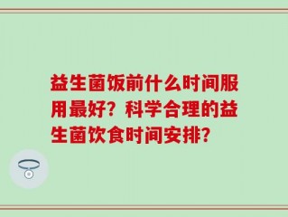 益生菌饭前什么时间服用最好？科学合理的益生菌饮食时间安排？