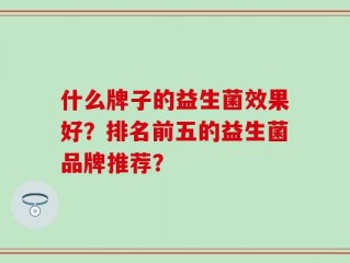 什么牌子的益生菌效果好？排名前五的益生菌品牌推荐？
