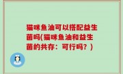 猫咪鱼油可以搭配益生菌吗(猫咪鱼油和益生菌的共存：可行吗？)