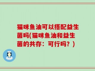猫咪鱼油可以搭配益生菌吗(猫咪鱼油和益生菌的共存：可行吗？)