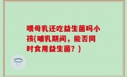 喂母乳还吃益生菌吗小孩(哺乳期间，能否同时食用益生菌？)