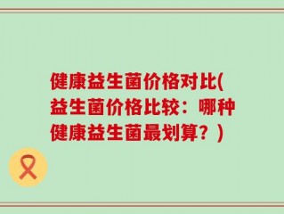 健康益生菌价格对比(益生菌价格比较：哪种健康益生菌最划算？)