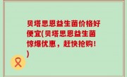贝塔思恩益生菌价格好便宜(贝塔思恩益生菌惊爆优惠，赶快抢购！)