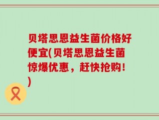 贝塔思恩益生菌价格好便宜(贝塔思恩益生菌惊爆优惠，赶快抢购！)
