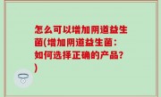 怎么可以增加阴道益生菌(增加阴道益生菌：如何选择正确的产品？)