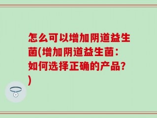 怎么可以增加阴道益生菌(增加阴道益生菌：如何选择正确的产品？)