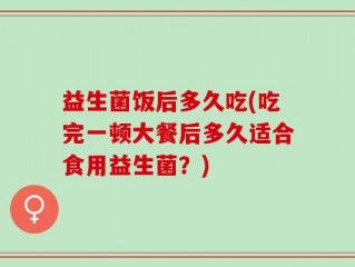 益生菌饭后多久吃(吃完一顿大餐后多久适合食用益生菌？)
