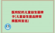 医院配的儿童益生菌牌子(儿童益生菌品牌荣膺医院首选)