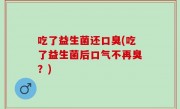 吃了益生菌还口臭(吃了益生菌后口气不再臭？)