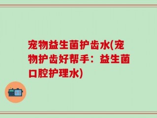 宠物益生菌护齿水(宠物护齿好帮手：益生菌口腔护理水)