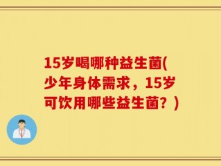 15岁喝哪种益生菌(少年身体需求，15岁可饮用哪些益生菌？)