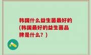 韩国什么益生菌最好的(韩国最好的益生菌品牌是什么？)