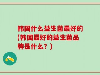 韩国什么益生菌最好的(韩国最好的益生菌品牌是什么？)