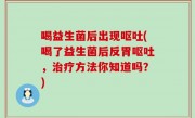 喝益生菌后出现呕吐(喝了益生菌后反胃呕吐，治疗方法你知道吗？)