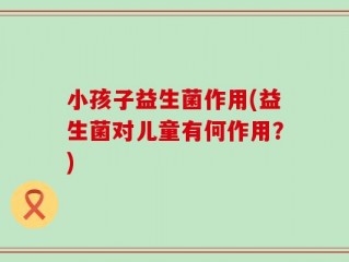 小孩子益生菌作用(益生菌对儿童有何作用？)