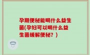孕期便秘能喝什么益生菌(孕妇可以喝什么益生菌缓解便秘？)