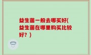 益生菌一般去哪买好(益生菌在哪里购买比较好？)