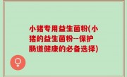 小猪专用益生菌粉(小猪的益生菌粉--保护肠道健康的必备选择)