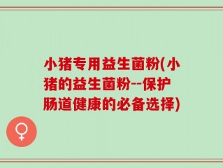 小猪专用益生菌粉(小猪的益生菌粉--保护肠道健康的必备选择)