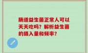 肠道益生菌正常人可以天天吃吗？解析益生菌的摄入量和频率？