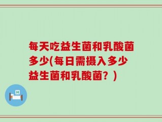 每天吃益生菌和乳酸菌多少(每日需摄入多少益生菌和乳酸菌？)