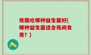 夜醒吃哪种益生菌好(哪种益生菌适合夜间食用？)