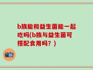 b族能和益生菌能一起吃吗(b族与益生菌可搭配食用吗？)