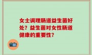 女士调理肠道益生菌好处？益生菌对女性肠道健康的重要性？