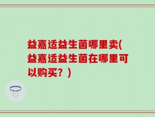 益嘉适益生菌哪里卖(益嘉适益生菌在哪里可以购买？)