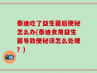 泰迪吃了益生菌后便秘怎么办(泰迪食用益生菌导致便秘该怎么处理？)