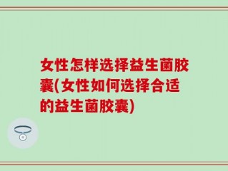 女性怎样选择益生菌胶囊(女性如何选择合适的益生菌胶囊)