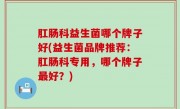 肛肠科益生菌哪个牌子好(益生菌品牌推荐：肛肠科专用，哪个牌子最好？)