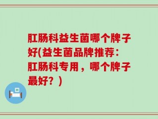 肛肠科益生菌哪个牌子好(益生菌品牌推荐：肛肠科专用，哪个牌子最好？)