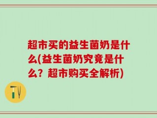 超市买的益生菌奶是什么(益生菌奶究竟是什么？超市购买全解析)
