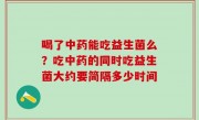 喝了中药能吃益生菌么？吃中药的同时吃益生菌大约要简隔多少时间
