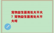 宠物益生菌用处大不大？宠物益生菌用处大不大呀