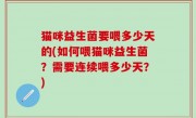 猫咪益生菌要喂多少天的(如何喂猫咪益生菌？需要连续喂多少天？)