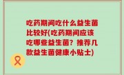 吃药期间吃什么益生菌比较好(吃药期间应该吃哪些益生菌？推荐几款益生菌健康小贴士)