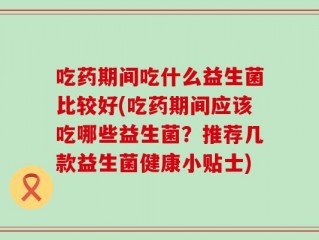 吃药期间吃什么益生菌比较好(吃药期间应该吃哪些益生菌？推荐几款益生菌健康小贴士)