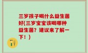 三岁孩子喝什么益生菌好(三岁宝宝该喝哪种益生菌？建议来了解一下！)