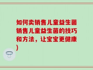 如何卖销售儿童益生菌销售儿童益生菌的技巧和方法，让宝宝更健康)